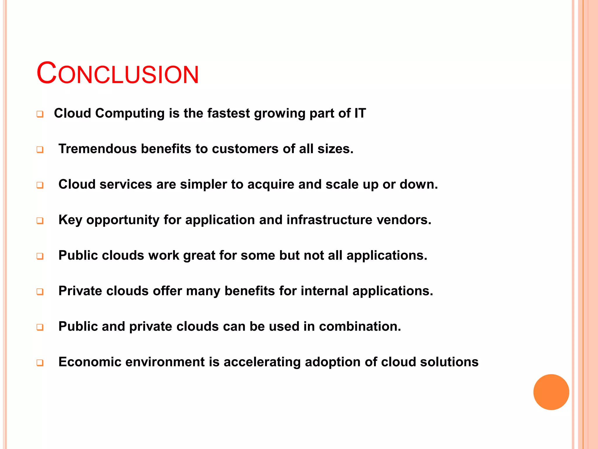CONCLUSION
 Cloud Computing is the fastest growing part of IT
 Tremendous benefits to customers of all sizes.
 Cloud services are simpler to acquire and scale up or down.
 Key opportunity for application and infrastructure vendors.
 Public clouds work great for some but not all applications.
 Private clouds offer many benefits for internal applications.
 Public and private clouds can be used in combination.
 Economic environment is accelerating adoption of cloud solutions
 