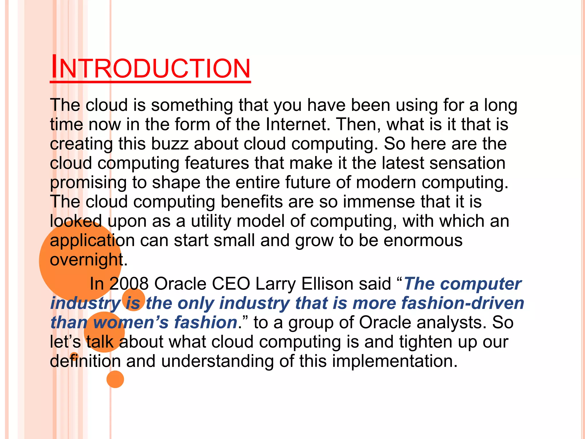 INTRODUCTION
The cloud is something that you have been using for a long
time now in the form of the Internet. Then, what is it that is
creating this buzz about cloud computing. So here are the
cloud computing features that make it the latest sensation
promising to shape the entire future of modern computing.
The cloud computing benefits are so immense that it is
looked upon as a utility model of computing, with which an
application can start small and grow to be enormous
overnight.
In 2008 Oracle CEO Larry Ellison said “The computer
industry is the only industry that is more fashion-driven
than women’s fashion.” to a group of Oracle analysts. So
let’s talk about what cloud computing is and tighten up our
definition and understanding of this implementation.
 