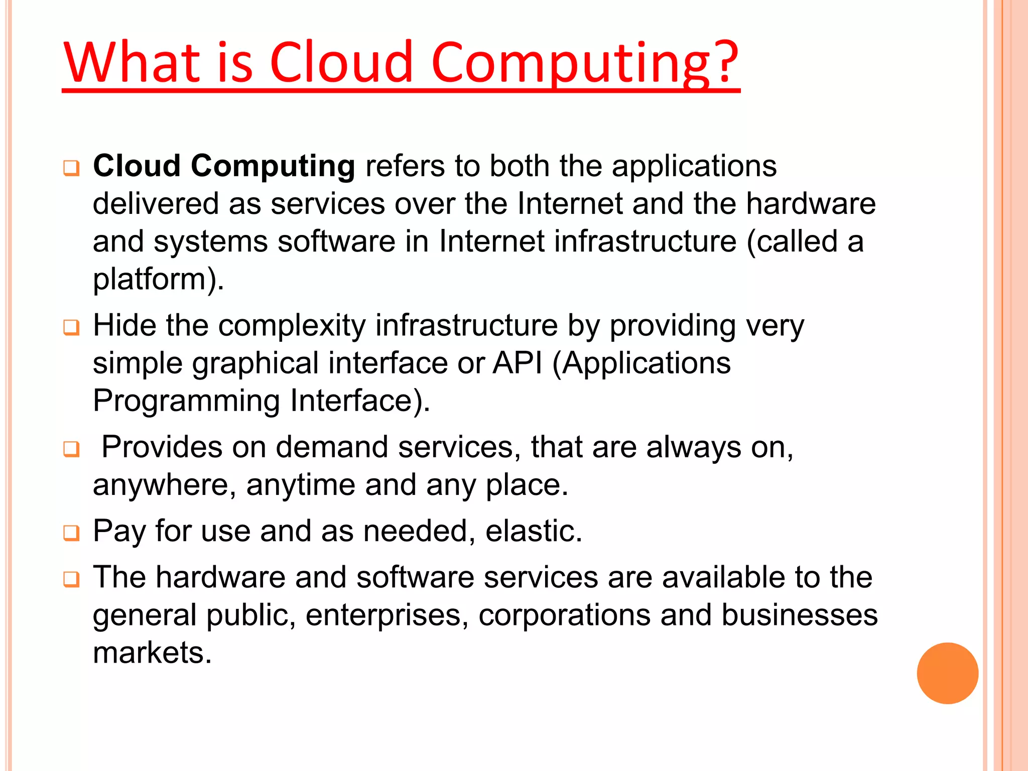  Cloud Computing refers to both the applications
delivered as services over the Internet and the hardware
and systems software in Internet infrastructure (called a
platform).
 Hide the complexity infrastructure by providing very
simple graphical interface or API (Applications
Programming Interface).
 Provides on demand services, that are always on,
anywhere, anytime and any place.
 Pay for use and as needed, elastic.
 The hardware and software services are available to the
general public, enterprises, corporations and businesses
markets.
What is Cloud Computing?
 