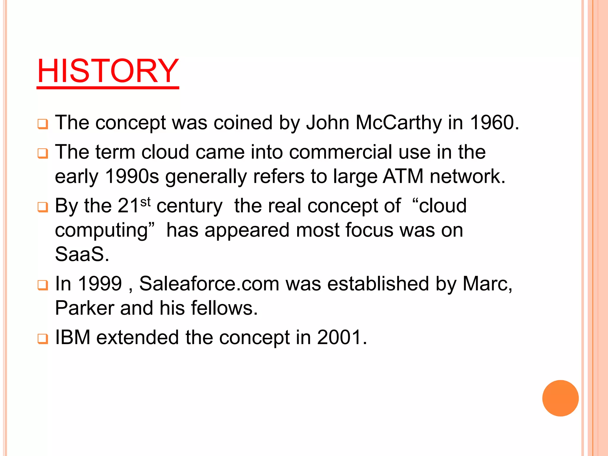HISTORY
 The concept was coined by John McCarthy in 1960.
 The term cloud came into commercial use in the
early 1990s generally refers to large ATM network.
 By the 21st century the real concept of “cloud
computing” has appeared most focus was on
SaaS.
 In 1999 , Saleaforce.com was established by Marc,
Parker and his fellows.
 IBM extended the concept in 2001.
 
