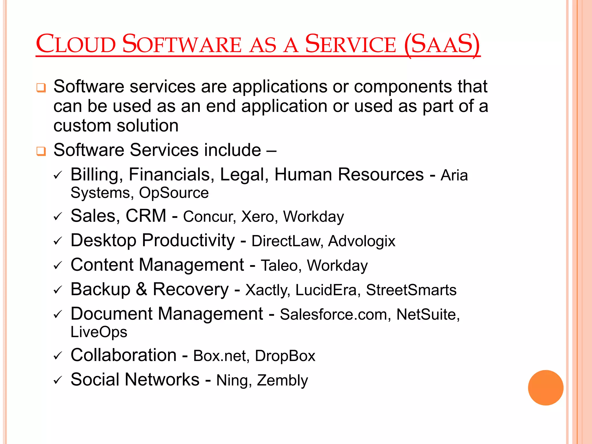 CLOUD SOFTWARE AS A SERVICE (SAAS)
 Software services are applications or components that
can be used as an end application or used as part of a
custom solution
 Software Services include –
 Billing, Financials, Legal, Human Resources - Aria
Systems, OpSource
 Sales, CRM - Concur, Xero, Workday
 Desktop Productivity - DirectLaw, Advologix
 Content Management - Taleo, Workday
 Backup & Recovery - Xactly, LucidEra, StreetSmarts
 Document Management - Salesforce.com, NetSuite,
LiveOps
 Collaboration - Box.net, DropBox
 Social Networks - Ning, Zembly
 