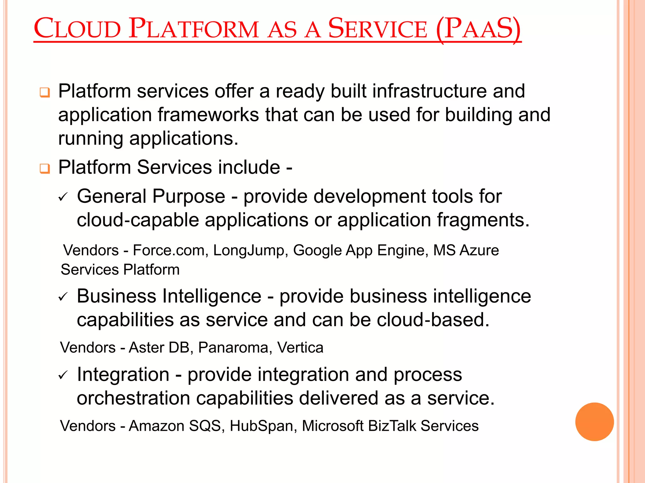 CLOUD PLATFORM AS A SERVICE (PAAS)
 Platform services offer a ready built infrastructure and
application frameworks that can be used for building and
running applications.
 Platform Services include -
 General Purpose - provide development tools for
cloud‐capable applications or application fragments.
Vendors - Force.com, LongJump, Google App Engine, MS Azure
Services Platform
 Business Intelligence - provide business intelligence
capabilities as service and can be cloud‐based.
Vendors - Aster DB, Panaroma, Vertica
 Integration - provide integration and process
orchestration capabilities delivered as a service.
Vendors - Amazon SQS, HubSpan, Microsoft BizTalk Services
 