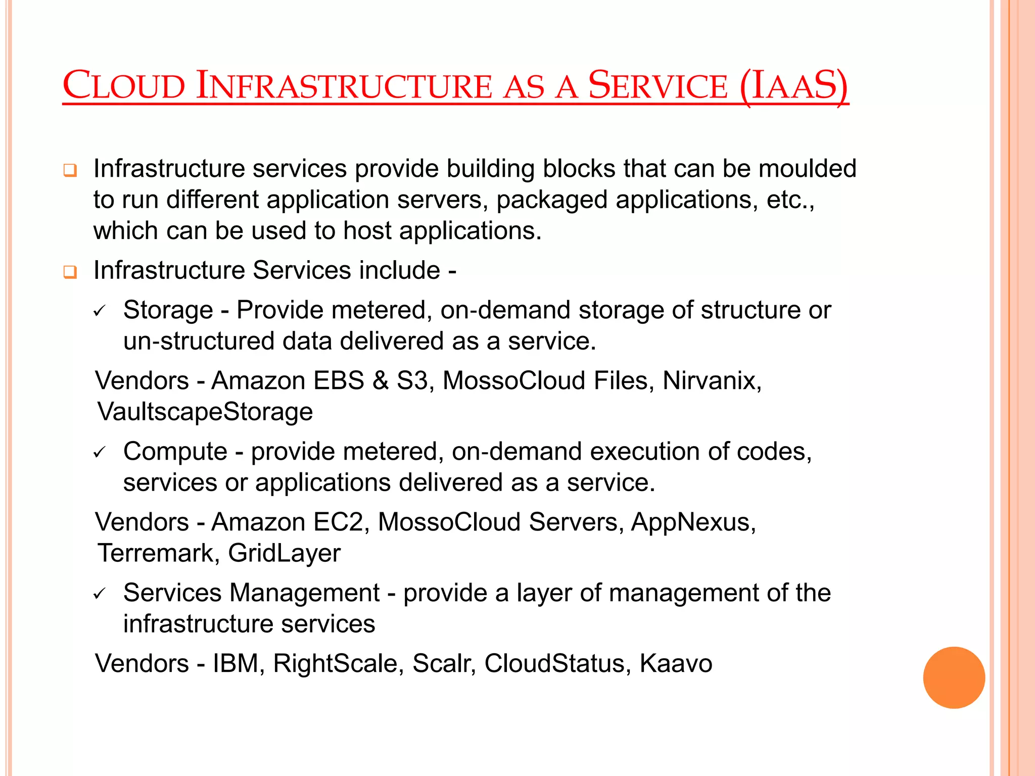 CLOUD INFRASTRUCTURE AS A SERVICE (IAAS)
 Infrastructure services provide building blocks that can be moulded
to run different application servers, packaged applications, etc.,
which can be used to host applications.
 Infrastructure Services include -
 Storage - Provide metered, on‐demand storage of structure or
un‐structured data delivered as a service.
Vendors - Amazon EBS & S3, MossoCloud Files, Nirvanix,
VaultscapeStorage
 Compute - provide metered, on‐demand execution of codes,
services or applications delivered as a service.
Vendors - Amazon EC2, MossoCloud Servers, AppNexus,
Terremark, GridLayer
 Services Management - provide a layer of management of the
infrastructure services
Vendors - IBM, RightScale, Scalr, CloudStatus, Kaavo
 