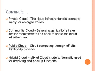 CONTINUE….
 Private Cloud - The cloud infrastructure is operated
solely for an organization.
 Community Cloud - Several organizations have
similar requirements and seek to share the cloud
infrastructure.
 Public Cloud – Cloud computing through off-site
third-party provider
 Hybrid Cloud – Mix of Cloud models. Normally used
for archiving and backup functions
 