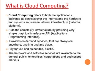  Cloud Computing refers to both the applications
delivered as services over the Internet and the hardware
and systems software in Internet infrastructure (called a
platform).
 Hide the complexity infrastructure by providing very
simple graphical interface or API (Applications
Programming Interface).
 Provides on demand services, that are always on,
anywhere, anytime and any place.
 Pay for use and as needed, elastic.
 The hardware and software services are available to the
general public, enterprises, corporations and businesses
markets.
What is Cloud Computing?
 