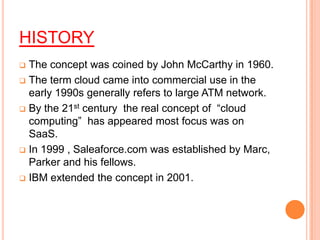 HISTORY
 The concept was coined by John McCarthy in 1960.
 The term cloud came into commercial use in the
early 1990s generally refers to large ATM network.
 By the 21st century the real concept of “cloud
computing” has appeared most focus was on
SaaS.
 In 1999 , Saleaforce.com was established by Marc,
Parker and his fellows.
 IBM extended the concept in 2001.
 