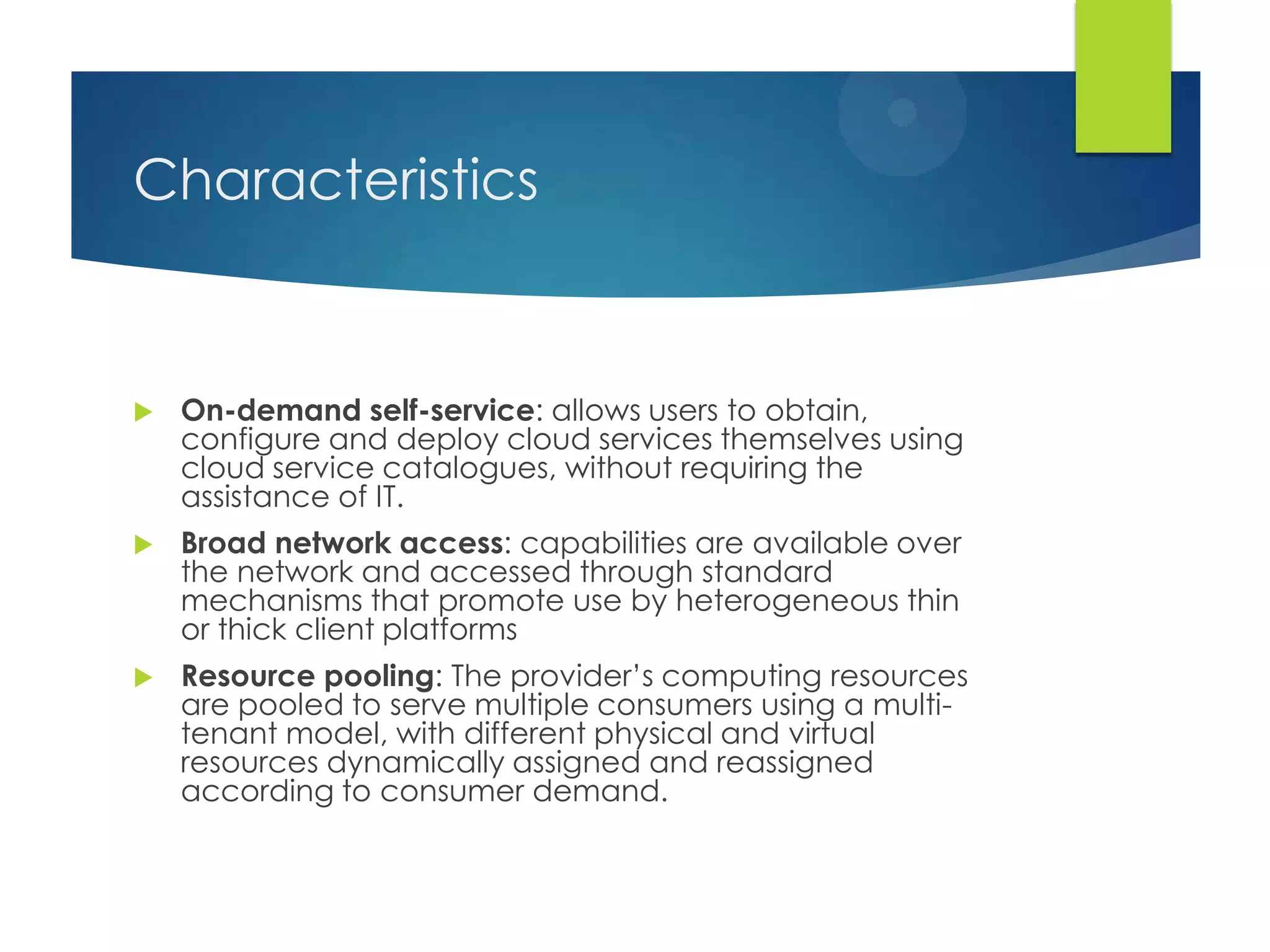 Characteristics
 On-demand self-service: allows users to obtain,
configure and deploy cloud services themselves using
cloud service catalogues, without requiring the
assistance of IT.
 Broad network access: capabilities are available over
the network and accessed through standard
mechanisms that promote use by heterogeneous thin
or thick client platforms
 Resource pooling: The provider‟s computing resources
are pooled to serve multiple consumers using a multi-
tenant model, with different physical and virtual
resources dynamically assigned and reassigned
according to consumer demand.
 