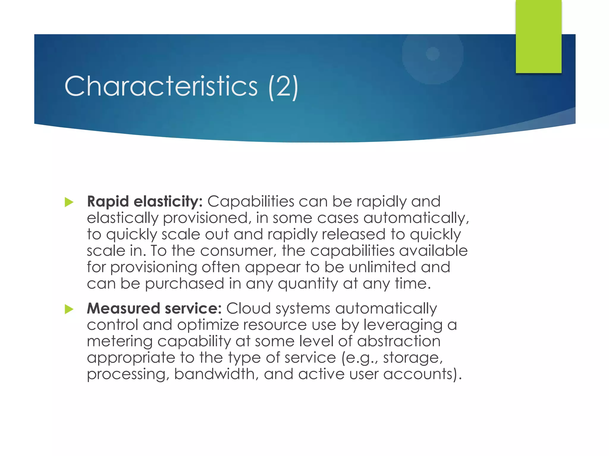 Characteristics (2)
 Rapid elasticity: Capabilities can be rapidly and
elastically provisioned, in some cases automatically,
to quickly scale out and rapidly released to quickly
scale in. To the consumer, the capabilities available
for provisioning often appear to be unlimited and
can be purchased in any quantity at any time.
 Measured service: Cloud systems automatically
control and optimize resource use by leveraging a
metering capability at some level of abstraction
appropriate to the type of service (e.g., storage,
processing, bandwidth, and active user accounts).
 