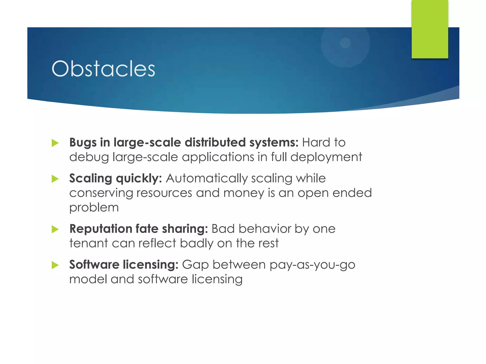 Obstacles
 Bugs in large-scale distributed systems: Hard to
debug large-scale applications in full deployment
 Scaling quickly: Automatically scaling while
conserving resources and money is an open ended
problem
 Reputation fate sharing: Bad behavior by one
tenant can reflect badly on the rest
 Software licensing: Gap between pay-as-you-go
model and software licensing
 