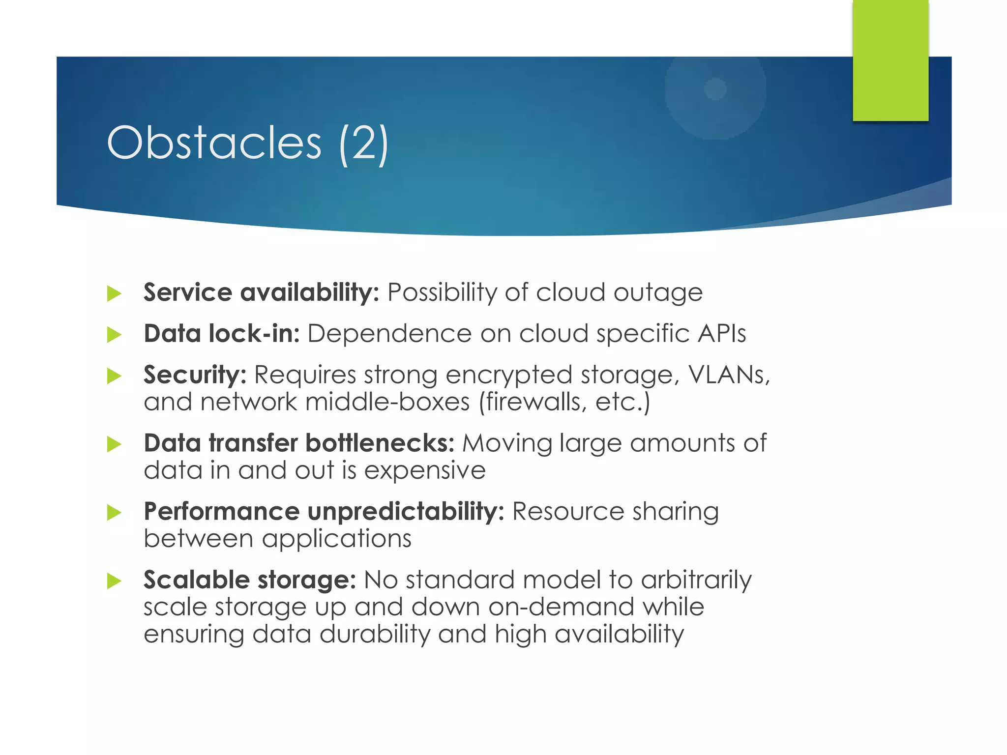 Obstacles (2)
 Service availability: Possibility of cloud outage
 Data lock-in: Dependence on cloud specific APIs
 Security: Requires strong encrypted storage, VLANs,
and network middle-boxes (firewalls, etc.)
 Data transfer bottlenecks: Moving large amounts of
data in and out is expensive
 Performance unpredictability: Resource sharing
between applications
 Scalable storage: No standard model to arbitrarily
scale storage up and down on-demand while
ensuring data durability and high availability
 