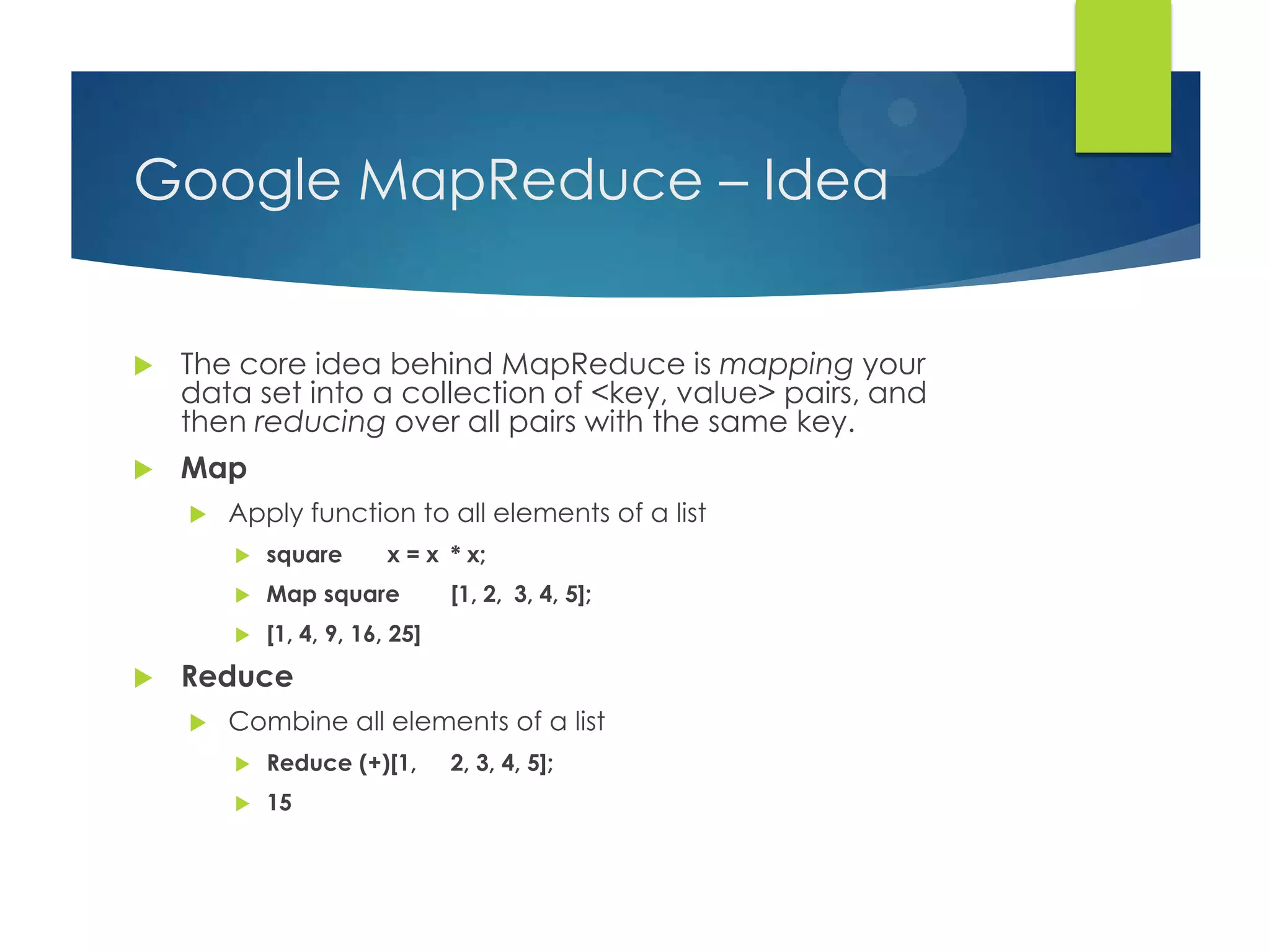 Google MapReduce – Idea
 The core idea behind MapReduce is mapping your
data set into a collection of <key, value> pairs, and
then reducing over all pairs with the same key.
 Map
 Apply function to all elements of a list
 square x = x * x;
 Map square [1, 2, 3, 4, 5];
 [1, 4, 9, 16, 25]
 Reduce
 Combine all elements of a list
 Reduce (+)[1, 2, 3, 4, 5];
 15
 