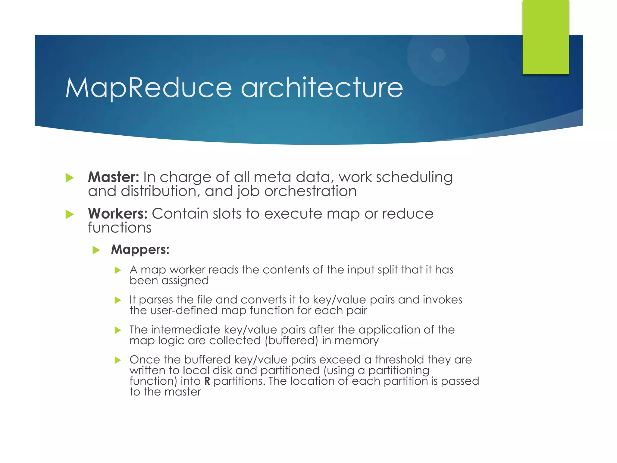 MapReduce architecture
 Master: In charge of all meta data, work scheduling
and distribution, and job orchestration
 Workers: Contain slots to execute map or reduce
functions
 Mappers:
 A map worker reads the contents of the input split that it has
been assigned
 It parses the file and converts it to key/value pairs and invokes
the user-defined map function for each pair
 The intermediate key/value pairs after the application of the
map logic are collected (buffered) in memory
 Once the buffered key/value pairs exceed a threshold they are
written to local disk and partitioned (using a partitioning
function) into R partitions. The location of each partition is passed
to the master
 