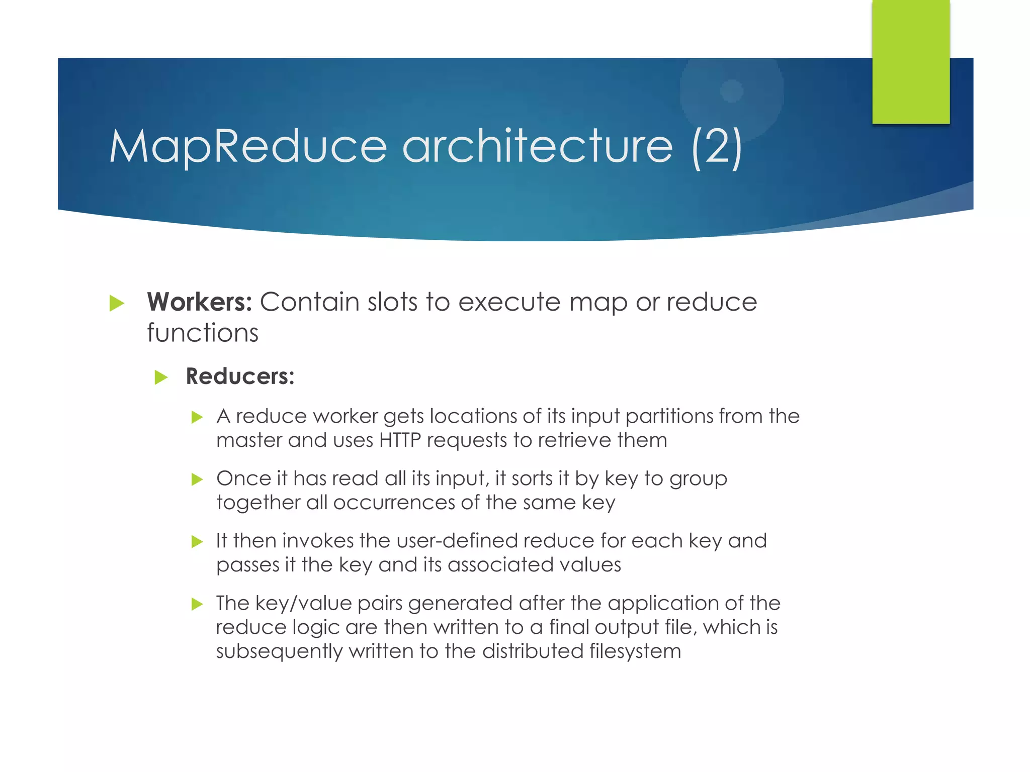 MapReduce architecture (2)
 Workers: Contain slots to execute map or reduce
functions
 Reducers:
 A reduce worker gets locations of its input partitions from the
master and uses HTTP requests to retrieve them
 Once it has read all its input, it sorts it by key to group
together all occurrences of the same key
 It then invokes the user-defined reduce for each key and
passes it the key and its associated values
 The key/value pairs generated after the application of the
reduce logic are then written to a final output file, which is
subsequently written to the distributed filesystem
 