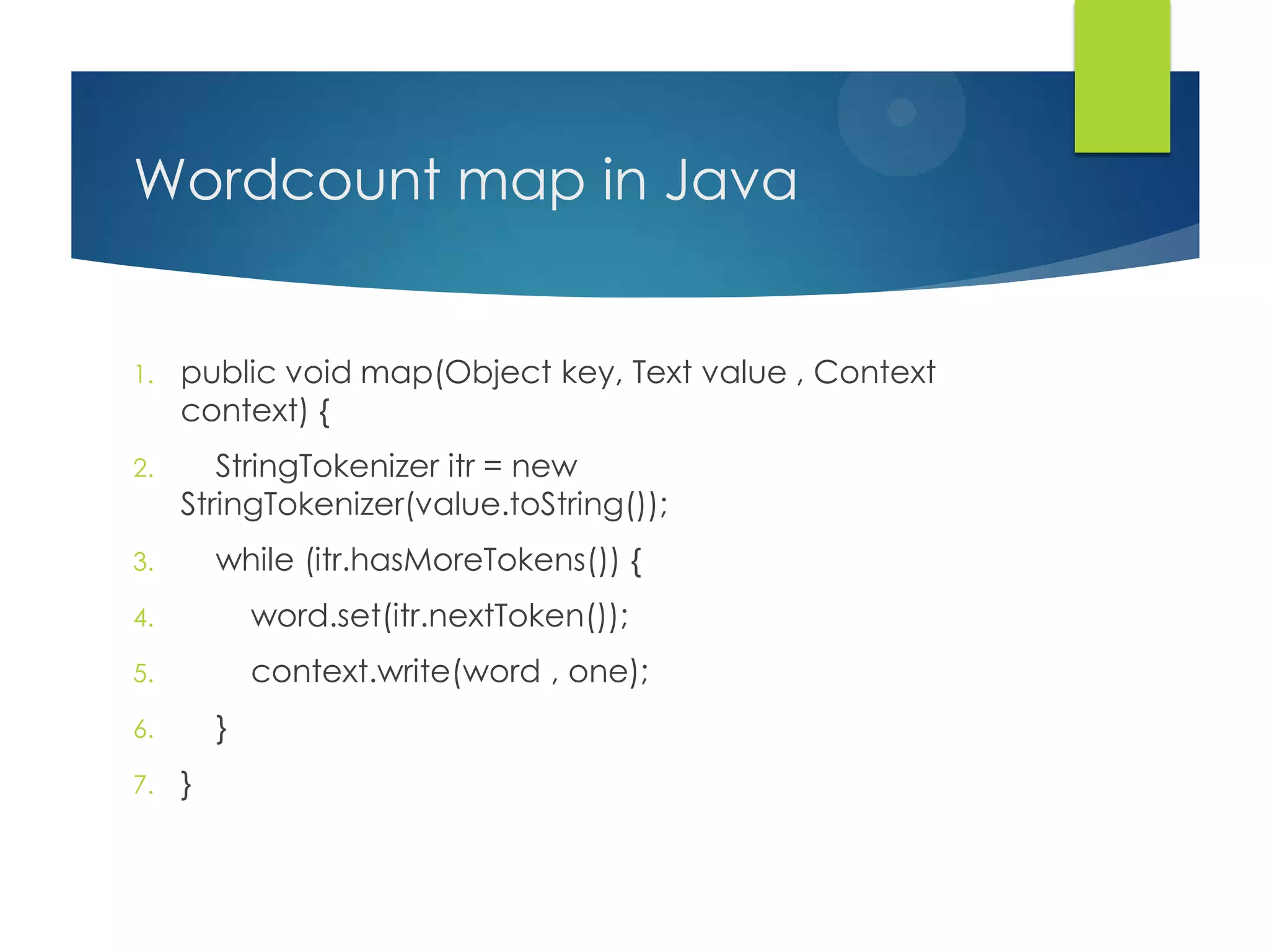 Wordcount map in Java
1. public void map(Object key, Text value , Context
context) {
2. StringTokenizer itr = new
StringTokenizer(value.toString());
3. while (itr.hasMoreTokens()) {
4. word.set(itr.nextToken());
5. context.write(word , one);
6. }
7. }
 