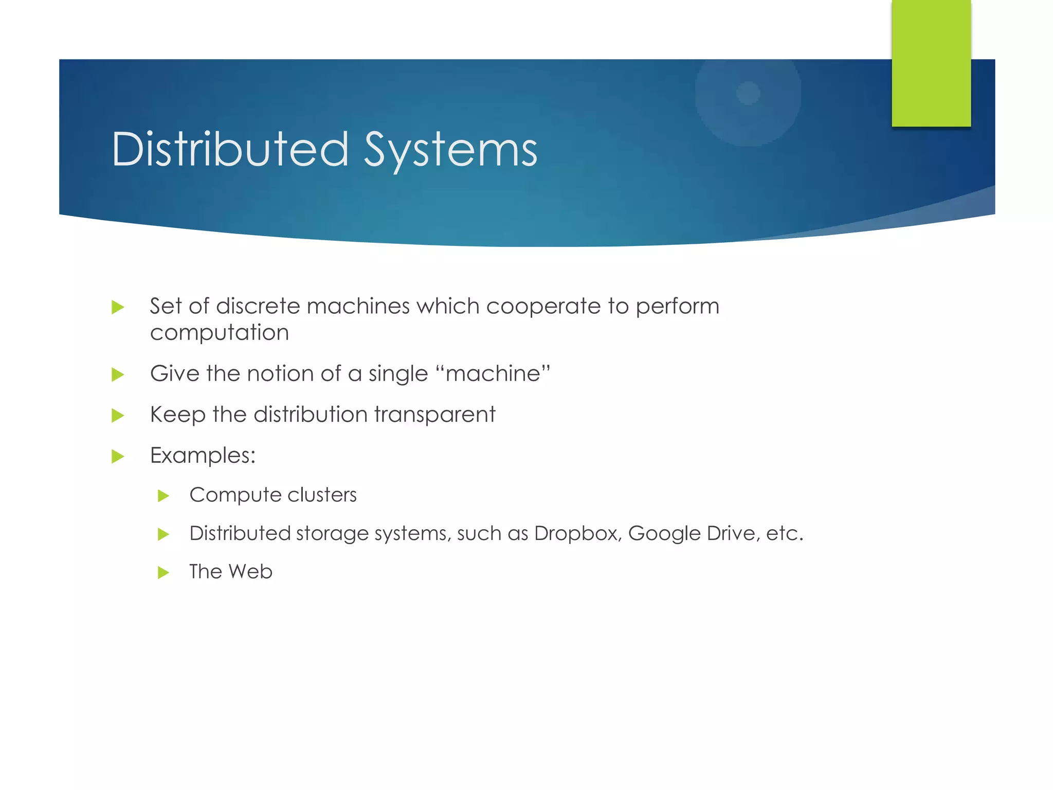 Distributed Systems
 Set of discrete machines which cooperate to perform
computation
 Give the notion of a single “machine”
 Keep the distribution transparent
 Examples:
 Compute clusters
 Distributed storage systems, such as Dropbox, Google Drive, etc.
 The Web
 