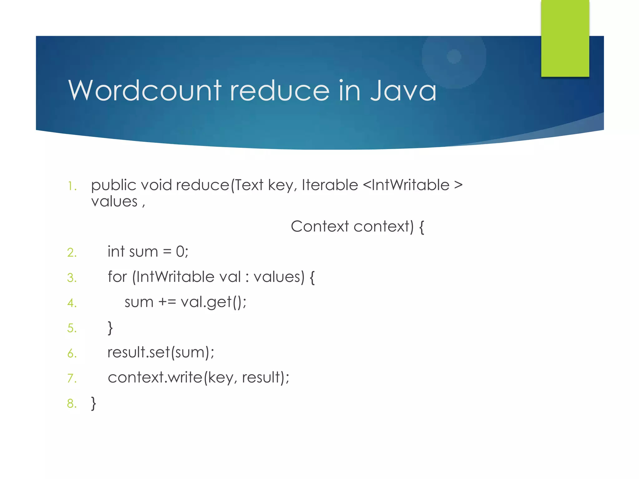 Wordcount reduce in Java
1. public void reduce(Text key, Iterable <IntWritable >
values ,
Context context) {
2. int sum = 0;
3. for (IntWritable val : values) {
4. sum += val.get();
5. }
6. result.set(sum);
7. context.write(key, result);
8. }
 