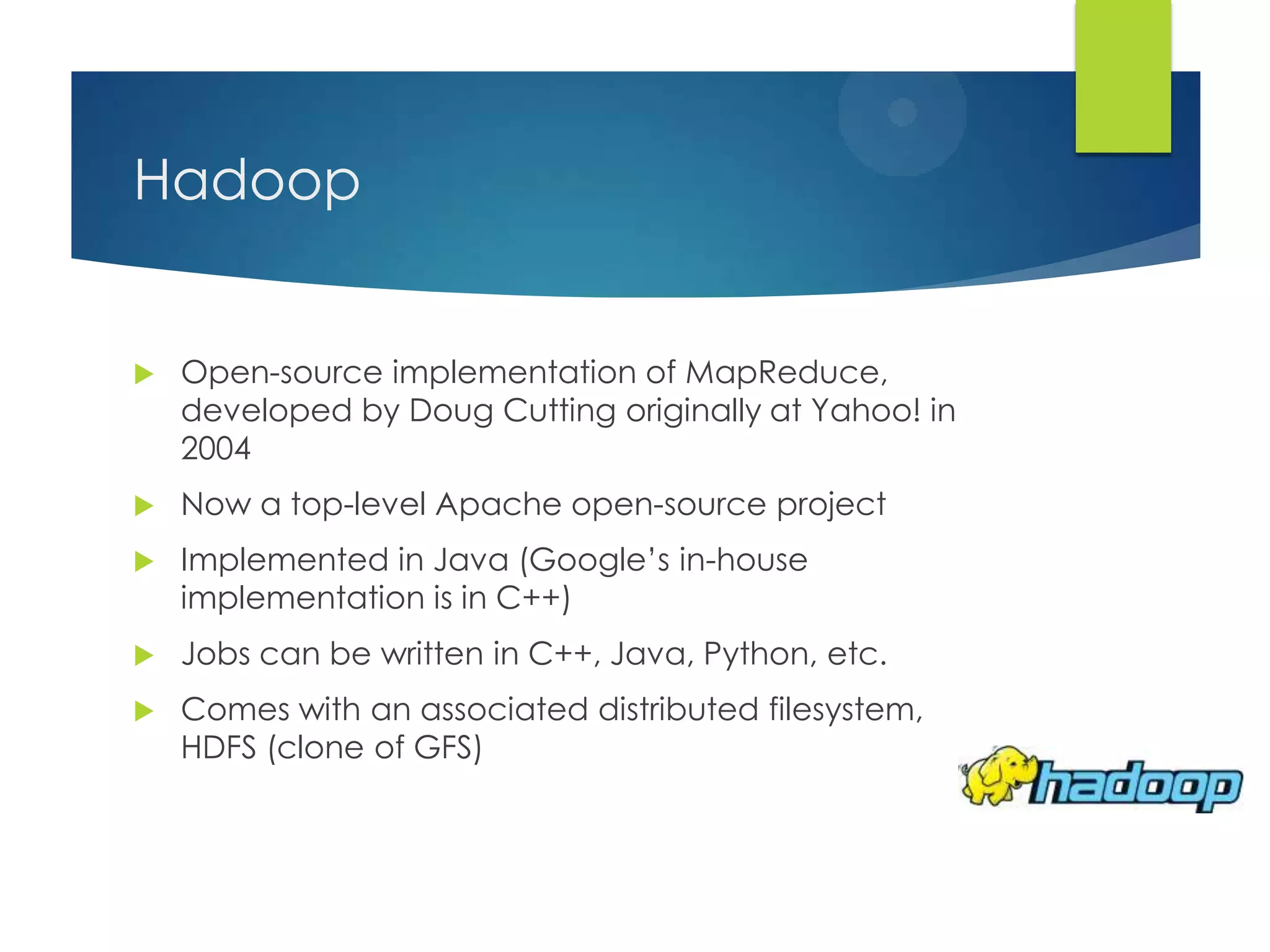 Hadoop
 Open-source implementation of MapReduce,
developed by Doug Cutting originally at Yahoo! in
2004
 Now a top-level Apache open-source project
 Implemented in Java (Google‟s in-house
implementation is in C++)
 Jobs can be written in C++, Java, Python, etc.
 Comes with an associated distributed filesystem,
HDFS (clone of GFS)
 