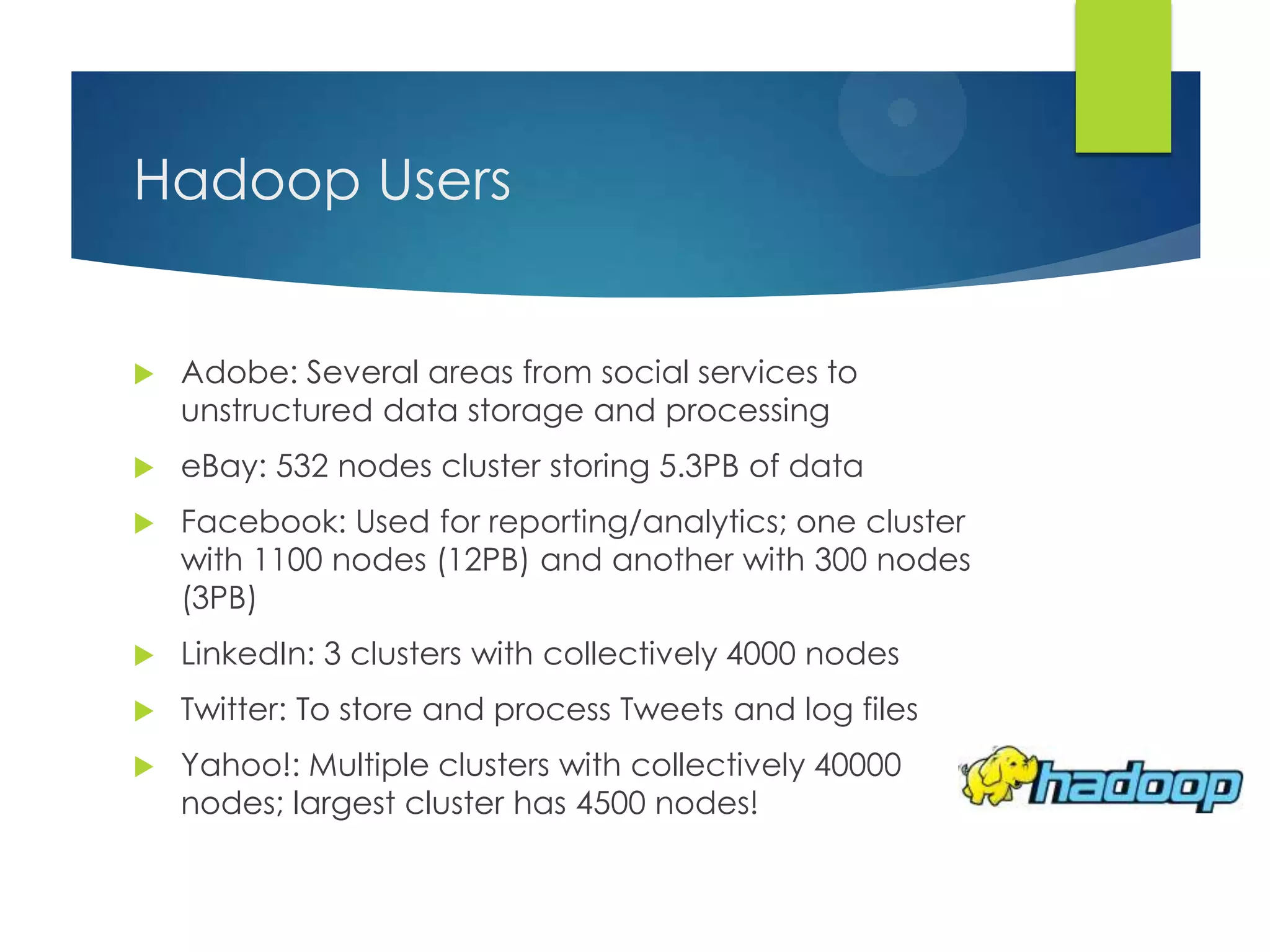 Hadoop Users
 Adobe: Several areas from social services to
unstructured data storage and processing
 eBay: 532 nodes cluster storing 5.3PB of data
 Facebook: Used for reporting/analytics; one cluster
with 1100 nodes (12PB) and another with 300 nodes
(3PB)
 LinkedIn: 3 clusters with collectively 4000 nodes
 Twitter: To store and process Tweets and log files
 Yahoo!: Multiple clusters with collectively 40000
nodes; largest cluster has 4500 nodes!
 