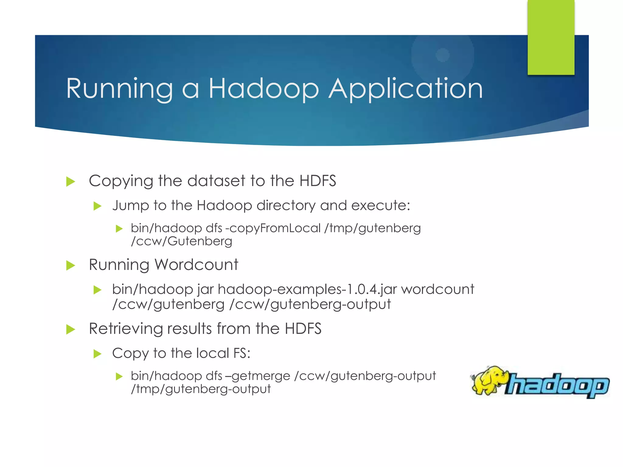 Running a Hadoop Application
 Copying the dataset to the HDFS
 Jump to the Hadoop directory and execute:
 bin/hadoop dfs -copyFromLocal /tmp/gutenberg
/ccw/Gutenberg
 Running Wordcount
 bin/hadoop jar hadoop-examples-1.0.4.jar wordcount
/ccw/gutenberg /ccw/gutenberg-output
 Retrieving results from the HDFS
 Copy to the local FS:
 bin/hadoop dfs –getmerge /ccw/gutenberg-output
/tmp/gutenberg-output
 