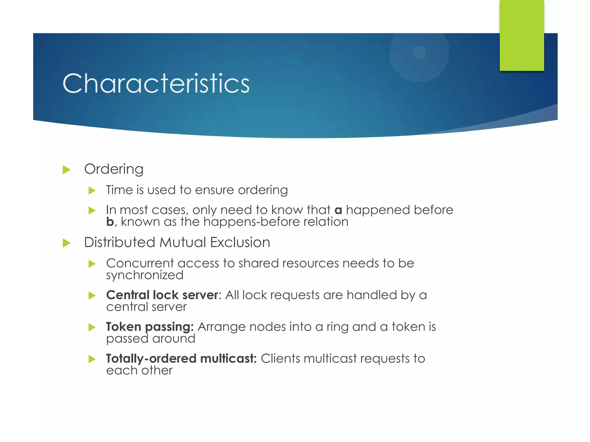 Characteristics
 Ordering
 Time is used to ensure ordering
 In most cases, only need to know that a happened before
b, known as the happens-before relation
 Distributed Mutual Exclusion
 Concurrent access to shared resources needs to be
synchronized
 Central lock server: All lock requests are handled by a
central server
 Token passing: Arrange nodes into a ring and a token is
passed around
 Totally-ordered multicast: Clients multicast requests to
each other
 