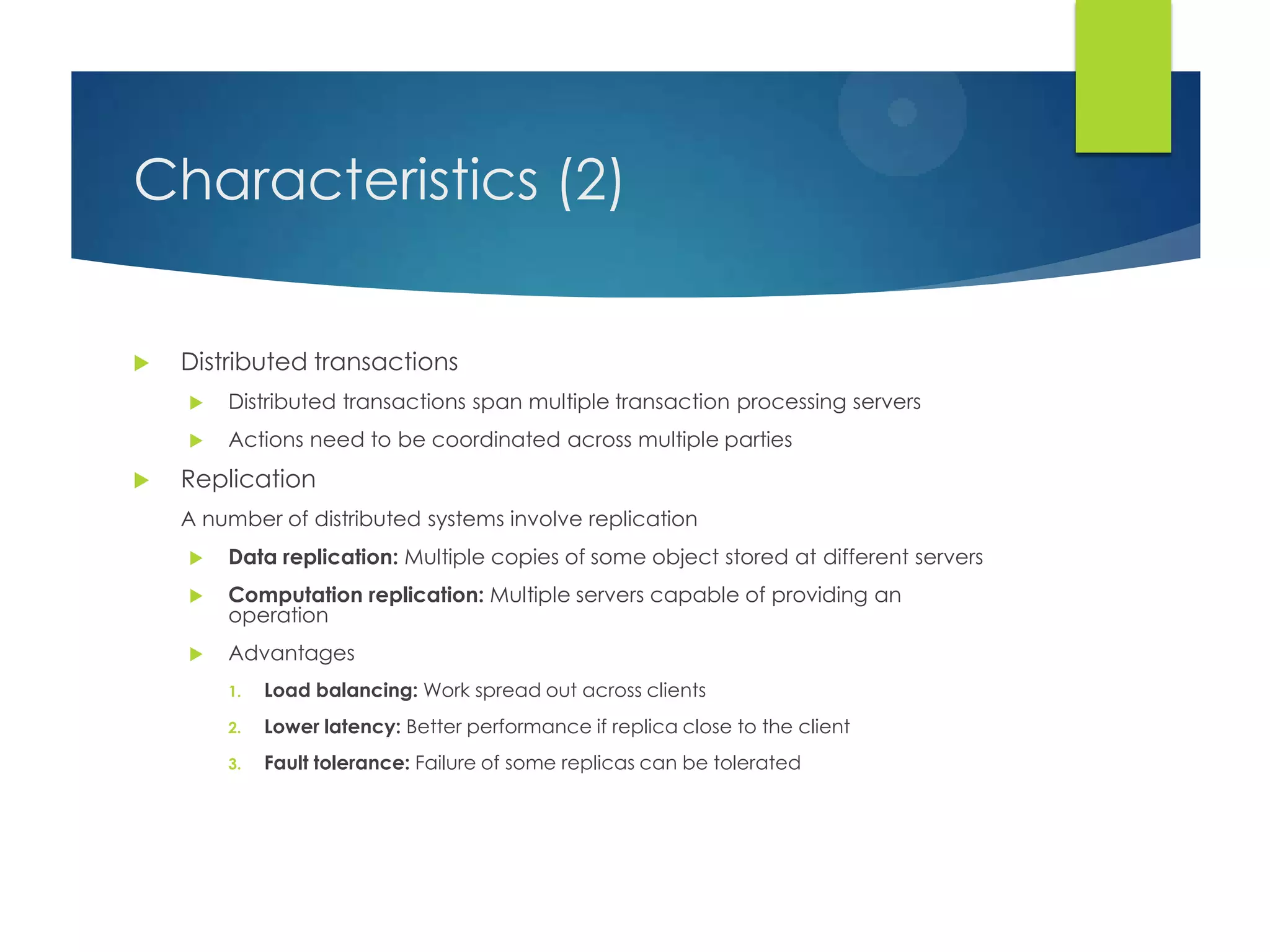 Characteristics (2)
 Distributed transactions
 Distributed transactions span multiple transaction processing servers
 Actions need to be coordinated across multiple parties
 Replication
A number of distributed systems involve replication
 Data replication: Multiple copies of some object stored at different servers
 Computation replication: Multiple servers capable of providing an
operation
 Advantages
1. Load balancing: Work spread out across clients
2. Lower latency: Better performance if replica close to the client
3. Fault tolerance: Failure of some replicas can be tolerated
 