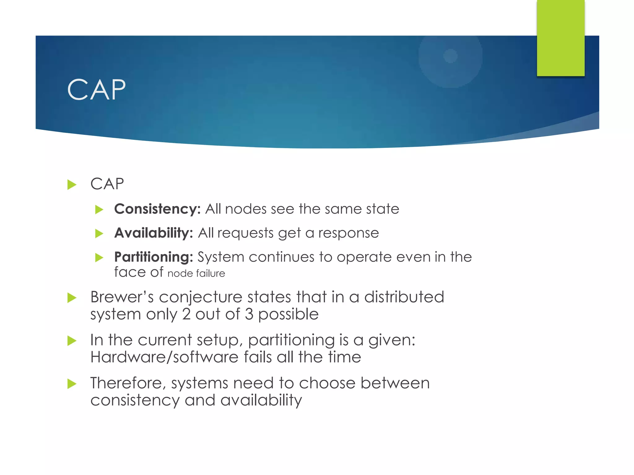 CAP
 CAP
 Consistency: All nodes see the same state
 Availability: All requests get a response
 Partitioning: System continues to operate even in the
face of node failure
 Brewer‟s conjecture states that in a distributed
system only 2 out of 3 possible
 In the current setup, partitioning is a given:
Hardware/software fails all the time
 Therefore, systems need to choose between
consistency and availability
 