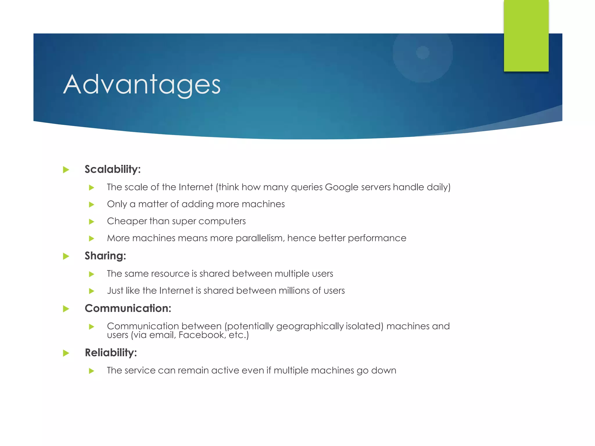 Advantages
 Scalability:
 The scale of the Internet (think how many queries Google servers handle daily)
 Only a matter of adding more machines
 Cheaper than super computers
 More machines means more parallelism, hence better performance
 Sharing:
 The same resource is shared between multiple users
 Just like the Internet is shared between millions of users
 Communication:
 Communication between (potentially geographically isolated) machines and
users (via email, Facebook, etc.)
 Reliability:
 The service can remain active even if multiple machines go down
 