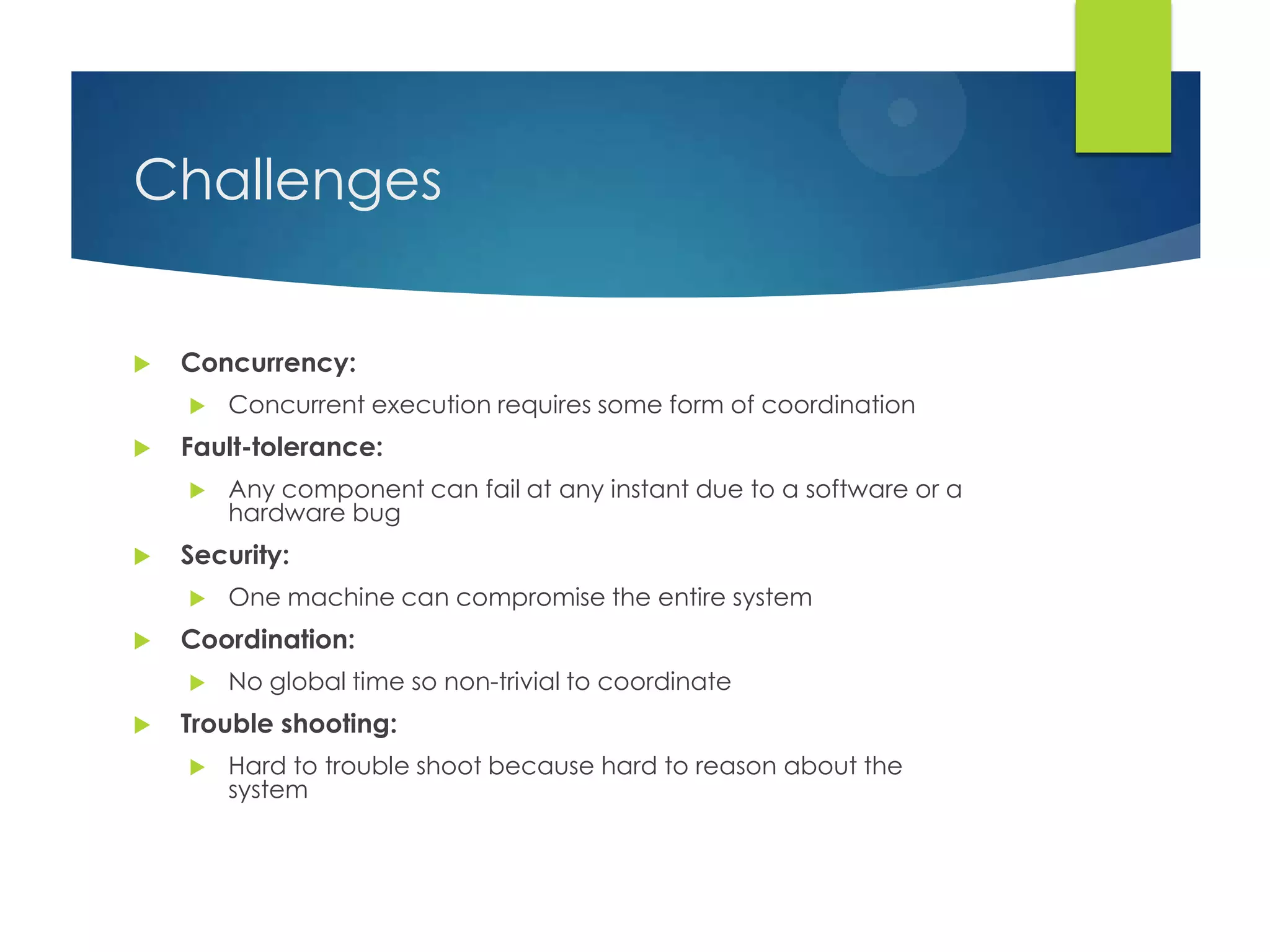 Challenges
 Concurrency:
 Concurrent execution requires some form of coordination
 Fault-tolerance:
 Any component can fail at any instant due to a software or a
hardware bug
 Security:
 One machine can compromise the entire system
 Coordination:
 No global time so non-trivial to coordinate
 Trouble shooting:
 Hard to trouble shoot because hard to reason about the
system
 