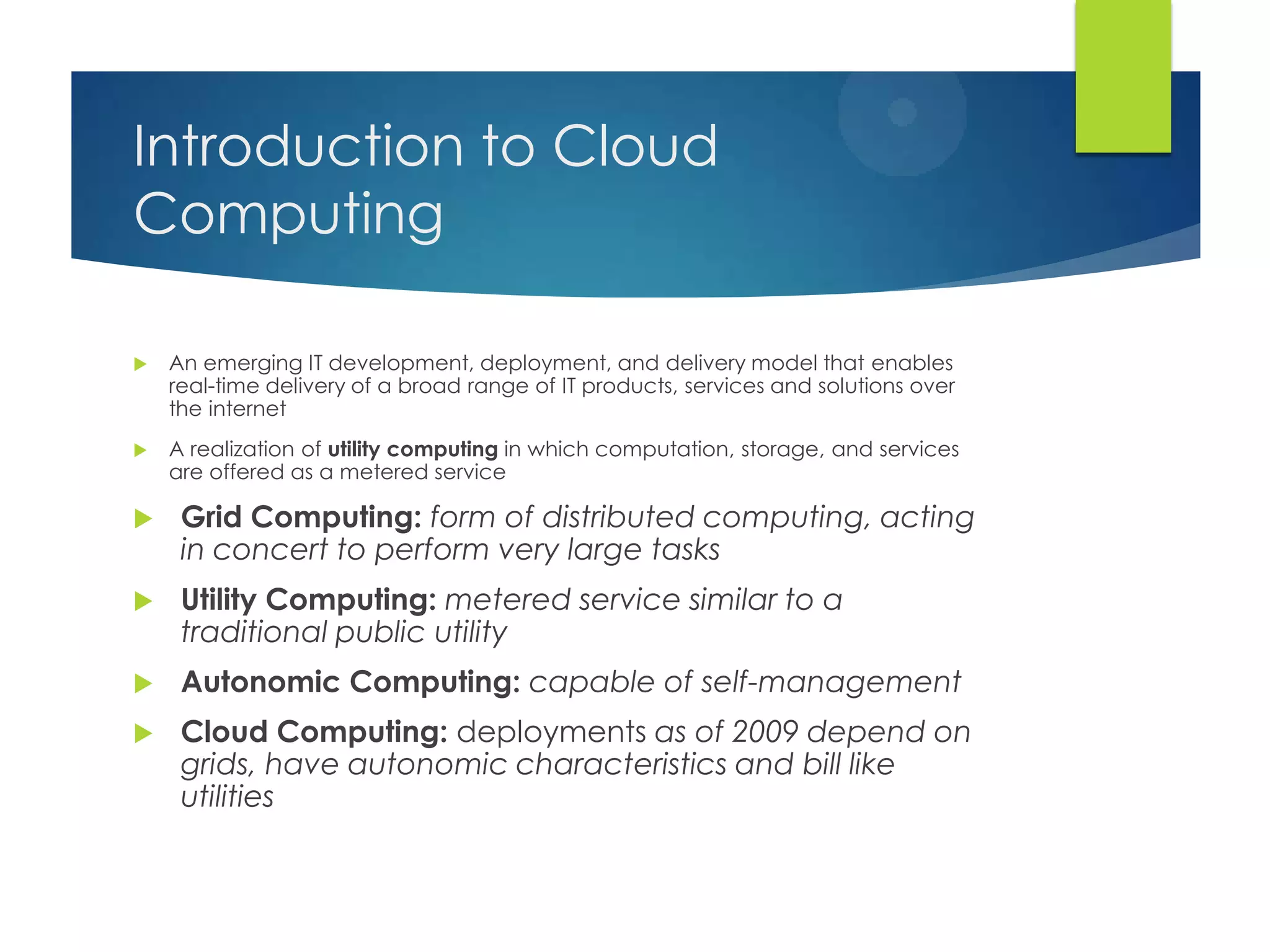 Introduction to Cloud
Computing
 An emerging IT development, deployment, and delivery model that enables
real-time delivery of a broad range of IT products, services and solutions over
the internet
 A realization of utility computing in which computation, storage, and services
are offered as a metered service
 Grid Computing: form of distributed computing, acting
in concert to perform very large tasks
 Utility Computing: metered service similar to a
traditional public utility
 Autonomic Computing: capable of self-management
 Cloud Computing: deployments as of 2009 depend on
grids, have autonomic characteristics and bill like
utilities
 