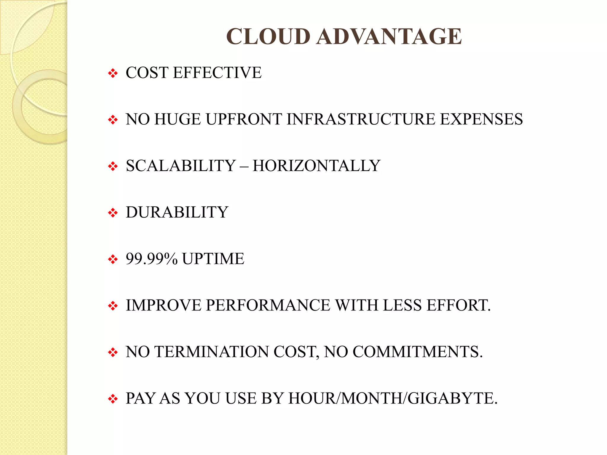CLOUD ADVANTAGE
 COST EFFECTIVE
 NO HUGE UPFRONT INFRASTRUCTURE EXPENSES
 SCALABILITY – HORIZONTALLY
 DURABILITY
 99.99% UPTIME
 IMPROVE PERFORMANCE WITH LESS EFFORT.
 NO TERMINATION COST, NO COMMITMENTS.
 PAYAS YOU USE BY HOUR/MONTH/GIGABYTE.
 