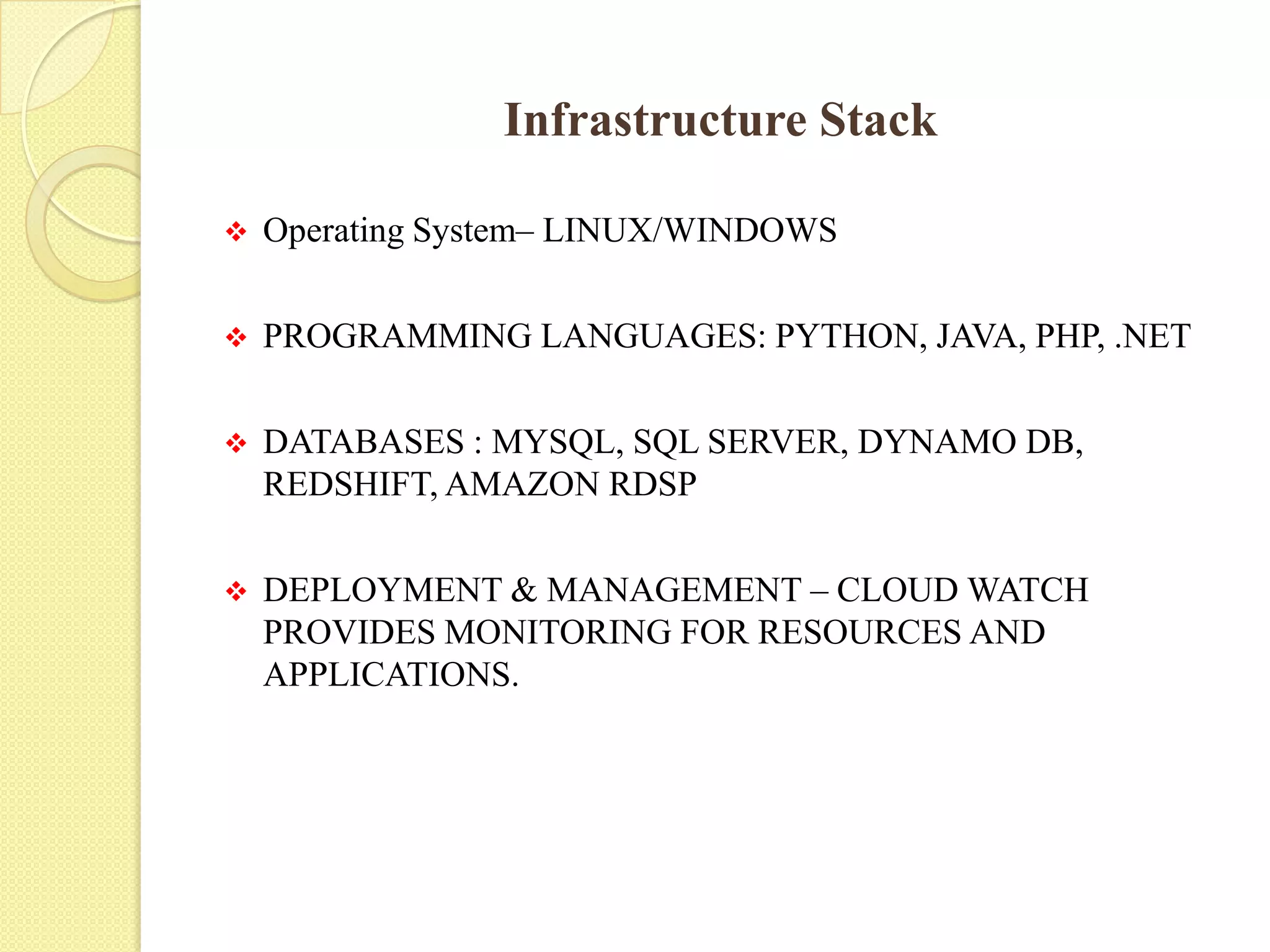 Infrastructure Stack
 Operating System– LINUX/WINDOWS
 PROGRAMMING LANGUAGES: PYTHON, JAVA, PHP, .NET
 DATABASES : MYSQL, SQL SERVER, DYNAMO DB,
REDSHIFT, AMAZON RDSP
 DEPLOYMENT & MANAGEMENT – CLOUD WATCH
PROVIDES MONITORING FOR RESOURCES AND
APPLICATIONS.
 