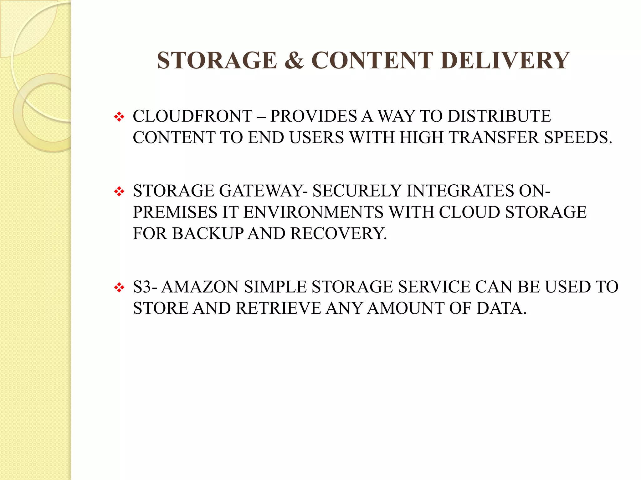 STORAGE & CONTENT DELIVERY
 CLOUDFRONT – PROVIDES A WAY TO DISTRIBUTE
CONTENT TO END USERS WITH HIGH TRANSFER SPEEDS.
 STORAGE GATEWAY- SECURELY INTEGRATES ON-
PREMISES IT ENVIRONMENTS WITH CLOUD STORAGE
FOR BACKUP AND RECOVERY.
 S3- AMAZON SIMPLE STORAGE SERVICE CAN BE USED TO
STORE AND RETRIEVE ANY AMOUNT OF DATA.
 