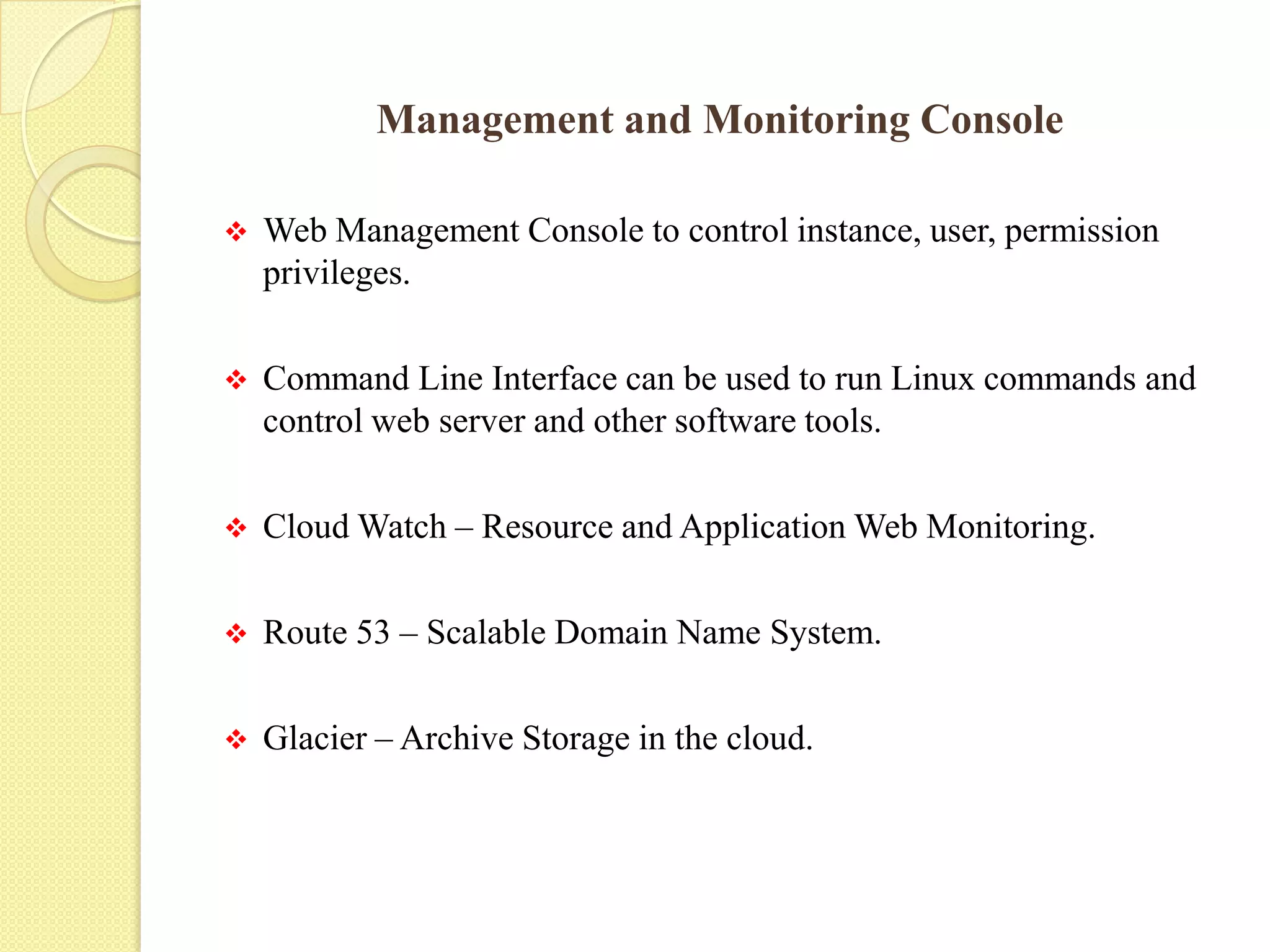 Management and Monitoring Console
 Web Management Console to control instance, user, permission
privileges.
 Command Line Interface can be used to run Linux commands and
control web server and other software tools.
 Cloud Watch – Resource and Application Web Monitoring.
 Route 53 – Scalable Domain Name System.
 Glacier – Archive Storage in the cloud.
 