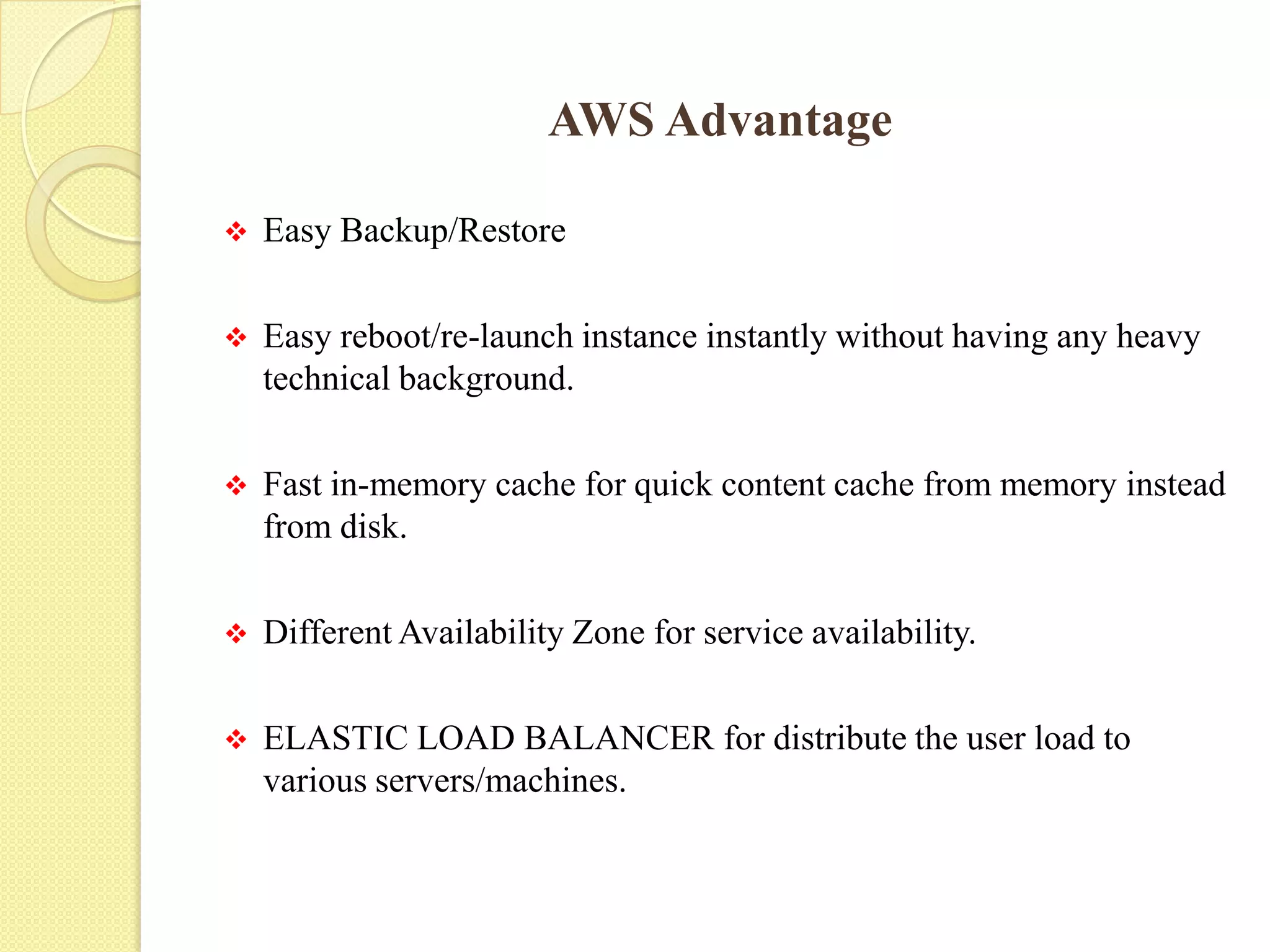 AWS Advantage
 Easy Backup/Restore
 Easy reboot/re-launch instance instantly without having any heavy
technical background.
 Fast in-memory cache for quick content cache from memory instead
from disk.
 Different Availability Zone for service availability.
 ELASTIC LOAD BALANCER for distribute the user load to
various servers/machines.
 
