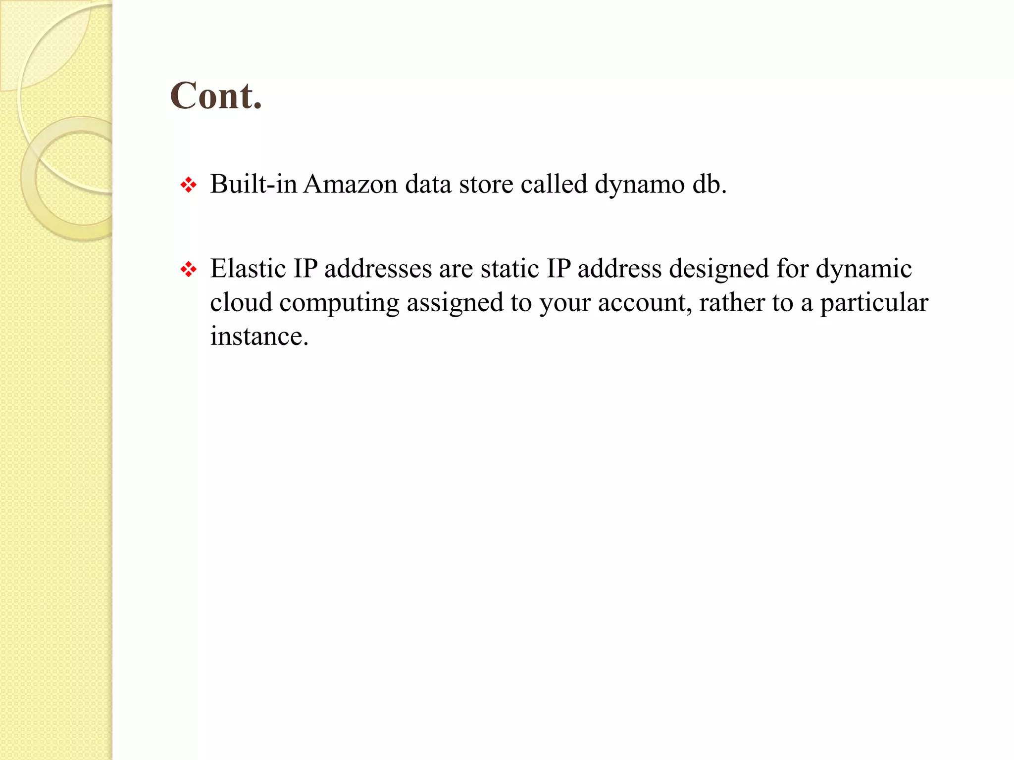 Cont.
 Built-in Amazon data store called dynamo db.
 Elastic IP addresses are static IP address designed for dynamic
cloud computing assigned to your account, rather to a particular
instance.
 
