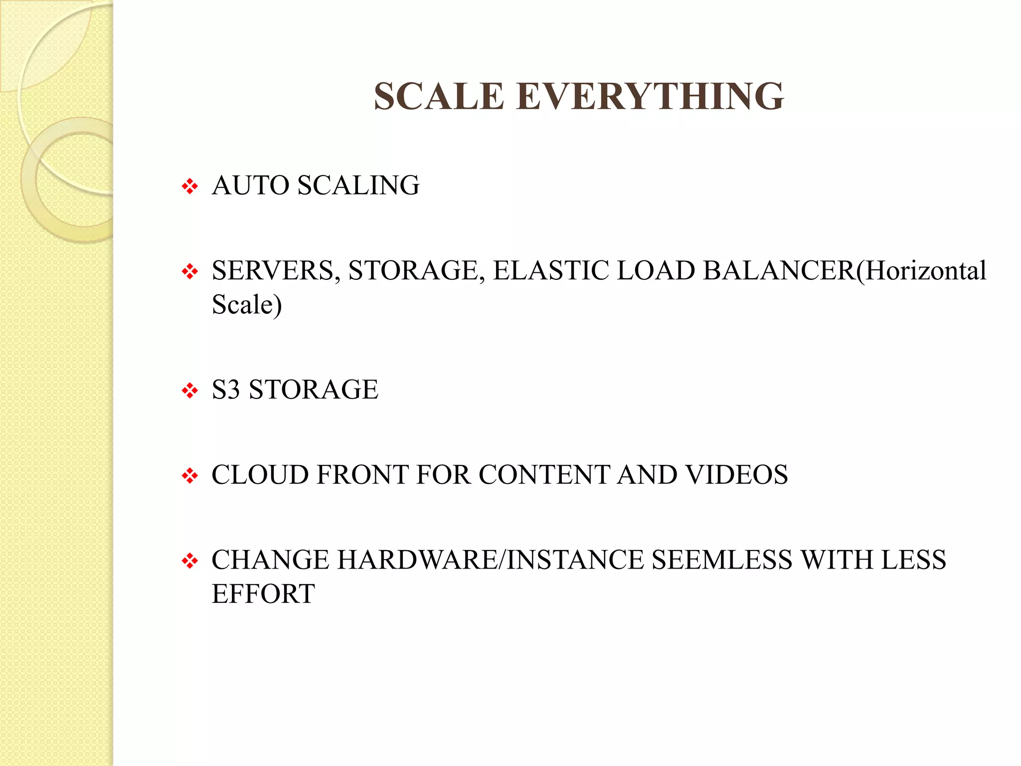 SCALE EVERYTHING
 AUTO SCALING
 SERVERS, STORAGE, ELASTIC LOAD BALANCER(Horizontal
Scale)
 S3 STORAGE
 CLOUD FRONT FOR CONTENT AND VIDEOS
 CHANGE HARDWARE/INSTANCE SEEMLESS WITH LESS
EFFORT
 