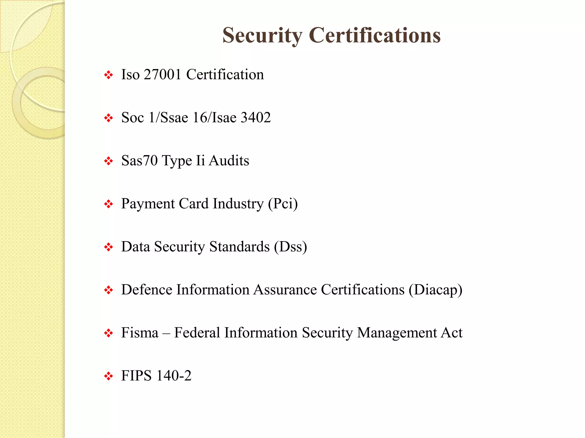 Security Certifications
 Iso 27001 Certification
 Soc 1/Ssae 16/Isae 3402
 Sas70 Type Ii Audits
 Payment Card Industry (Pci)
 Data Security Standards (Dss)
 Defence Information Assurance Certifications (Diacap)
 Fisma – Federal Information Security Management Act
 FIPS 140-2
 