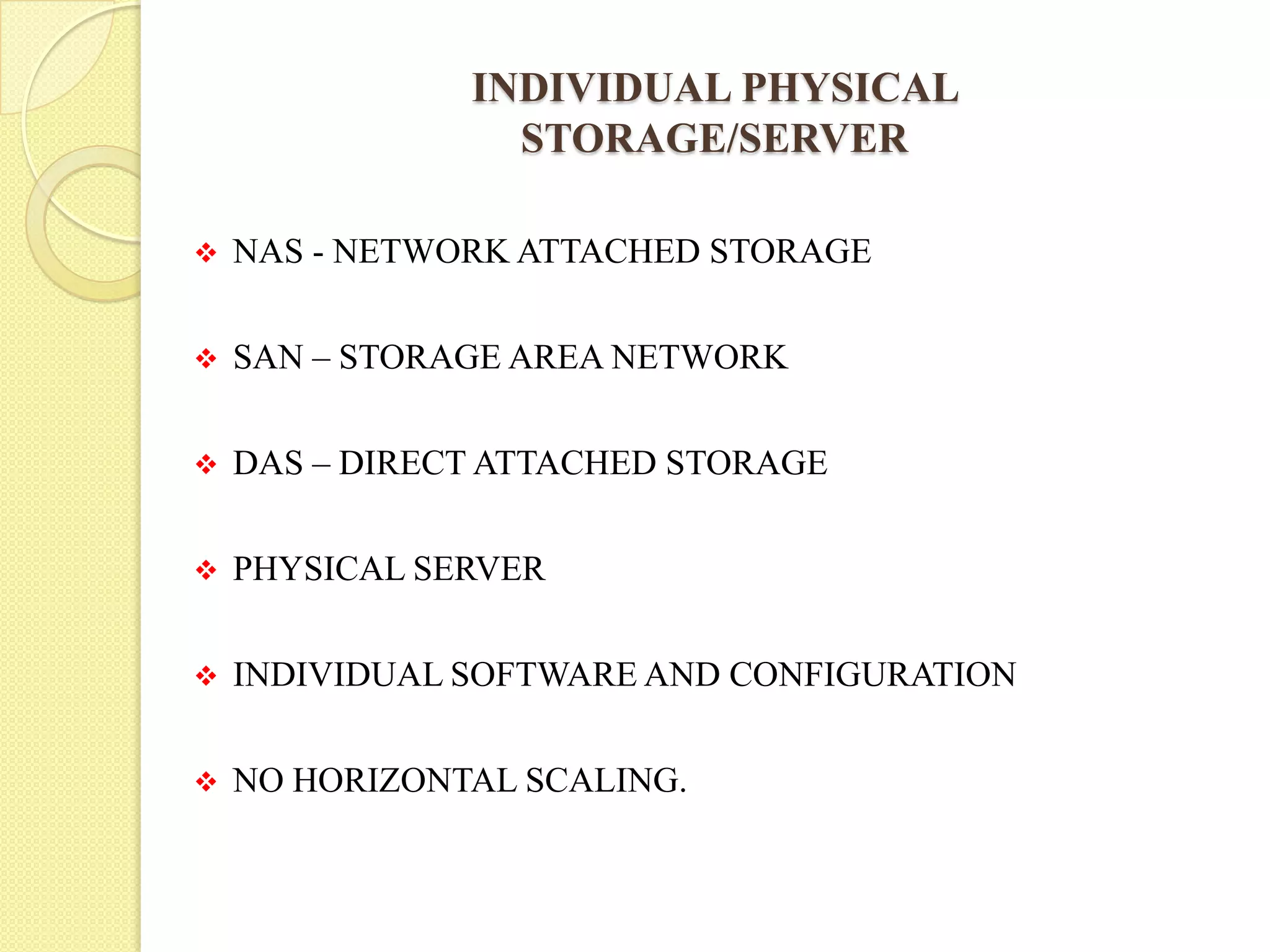 INDIVIDUAL PHYSICAL
STORAGE/SERVER
 NAS - NETWORK ATTACHED STORAGE
 SAN – STORAGE AREA NETWORK
 DAS – DIRECT ATTACHED STORAGE
 PHYSICAL SERVER
 INDIVIDUAL SOFTWARE AND CONFIGURATION
 NO HORIZONTAL SCALING.
 