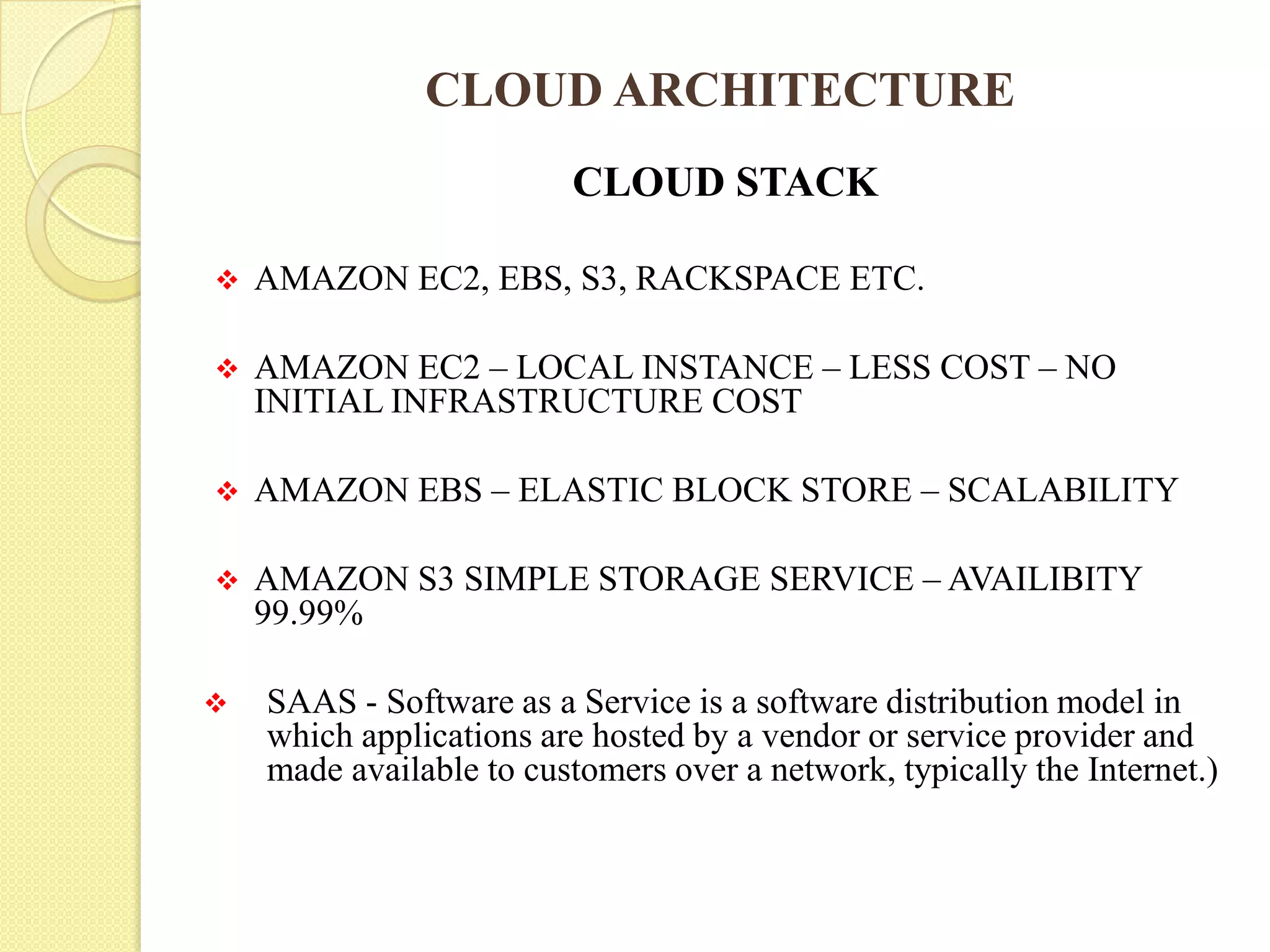CLOUD ARCHITECTURE
CLOUD STACK
 AMAZON EC2, EBS, S3, RACKSPACE ETC.
 AMAZON EC2 – LOCAL INSTANCE – LESS COST – NO
INITIAL INFRASTRUCTURE COST
 AMAZON EBS – ELASTIC BLOCK STORE – SCALABILITY
 AMAZON S3 SIMPLE STORAGE SERVICE – AVAILIBITY
99.99%
 SAAS - Software as a Service is a software distribution model in
which applications are hosted by a vendor or service provider and
made available to customers over a network, typically the Internet.)
 