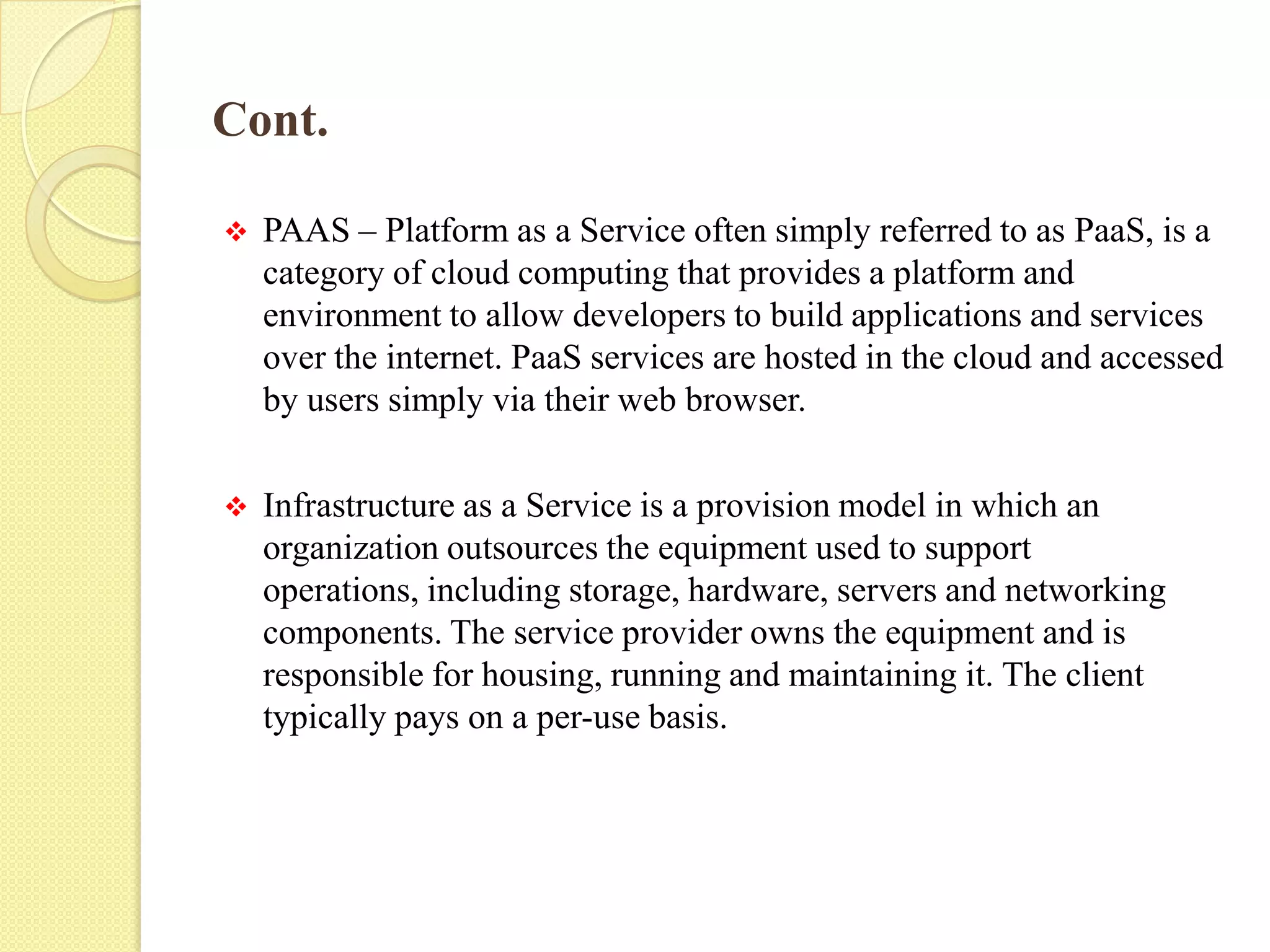 Cont.
 PAAS – Platform as a Service often simply referred to as PaaS, is a
category of cloud computing that provides a platform and
environment to allow developers to build applications and services
over the internet. PaaS services are hosted in the cloud and accessed
by users simply via their web browser.
 Infrastructure as a Service is a provision model in which an
organization outsources the equipment used to support
operations, including storage, hardware, servers and networking
components. The service provider owns the equipment and is
responsible for housing, running and maintaining it. The client
typically pays on a per-use basis.
 