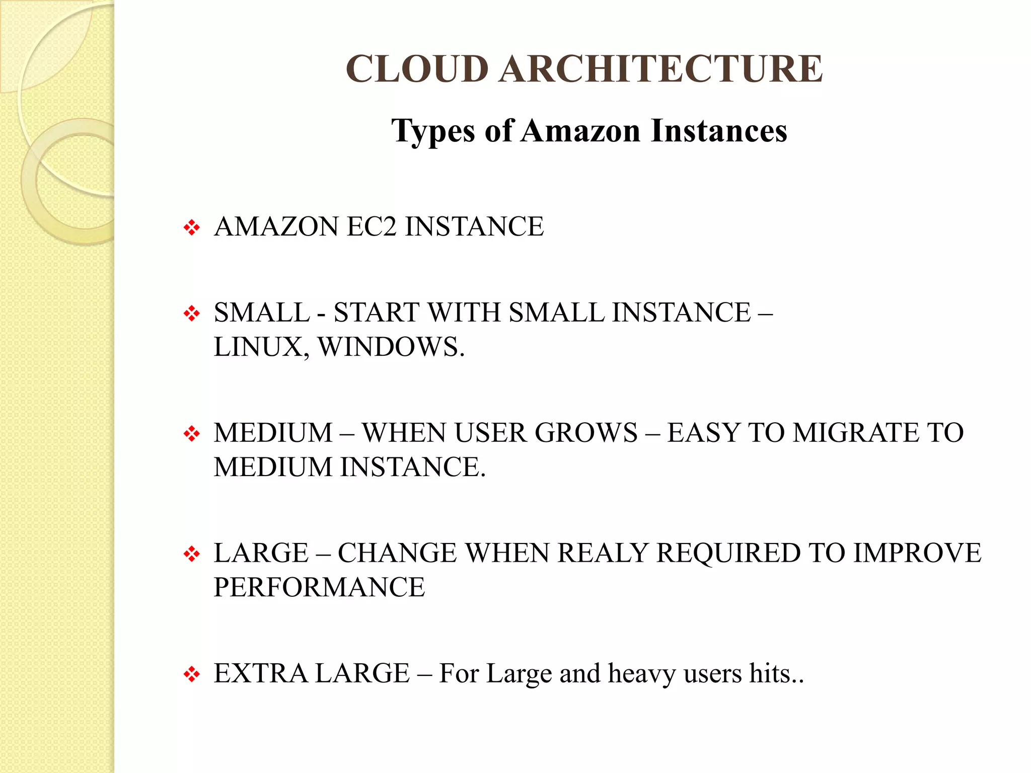 CLOUD ARCHITECTURE
Types of Amazon Instances
 AMAZON EC2 INSTANCE
 SMALL - START WITH SMALL INSTANCE –
LINUX, WINDOWS.
 MEDIUM – WHEN USER GROWS – EASY TO MIGRATE TO
MEDIUM INSTANCE.
 LARGE – CHANGE WHEN REALY REQUIRED TO IMPROVE
PERFORMANCE
 EXTRA LARGE – For Large and heavy users hits..
 