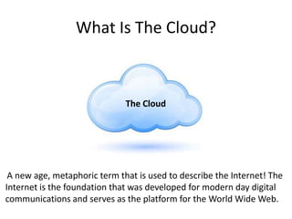 What Is The Cloud?
A new age, metaphoric term that is used to describe the Internet! The
Internet is the foundation that was developed for modern day digital
communications and serves as the platform for the World Wide Web.
The Cloud
 