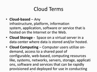 Cloud Terms
• Cloud-based – Any
infrastructure, platform, information
system, application, software or service that is
hosted on the Internet or the Web.
• Cloud Storage - Space on a virtual server in a
data center where data is stored and/or hosted.
• Cloud Computing – Computer users utilize on-
demand, access to a shared pool of
configurable, web-based, computing resources
like, systems, networks, servers, storage, applicati
ons, software and services that can be rapidly
provisioned and deployed for use in conducting
 
