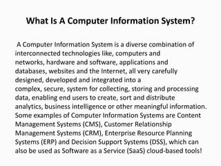 What Is A Computer Information System?
A Computer Information System is a diverse combination of
interconnected technologies like, computers and
networks, hardware and software, applications and
databases, websites and the Internet, all very carefully
designed, developed and integrated into a
complex, secure, system for collecting, storing and processing
data, enabling end users to create, sort and distribute
analytics, business intelligence or other meaningful information.
Some examples of Computer Information Systems are Content
Management Systems (CMS), Customer Relationship
Management Systems (CRM), Enterprise Resource Planning
Systems (ERP) and Decision Support Systems (DSS), which can
also be used as Software as a Service (SaaS) cloud-based tools!
 