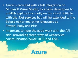 Azure
• Azure is provided with a full integration on
Microsoft Visual Studio, to enable developers to
publish applications easily on the cloud. Initially
with the .Net services but will be extended to the
Eclipse editor and other languages as
Phyton, Ruby and PHP.
• Important to note the good work with the API
side, provinding three ways of webservice
communication: SOAP, REST and XML.
 