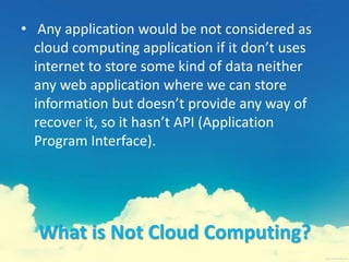 What is Not Cloud Computing?
• Any application would be not considered as
cloud computing application if it don’t uses
internet to store some kind of data neither
any web application where we can store
information but doesn’t provide any way of
recover it, so it hasn’t API (Application
Program Interface).
 