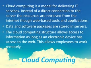 Cloud Computing
• Cloud computing is a model for delivering IT
services. Instead of a direct connection to the
server the resources are retrieved from the
internet though web-based tools and applications.
• Data and software packages are stored in servers.
• The cloud computing structure allows access to
information as long as an electronic device has
access to the web. This allows employees to work
remotely.
 