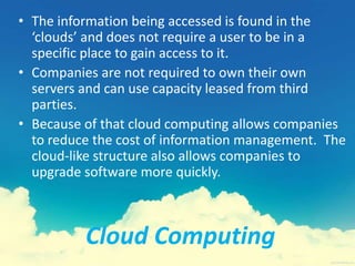 Cloud Computing
• The information being accessed is found in the
‘clouds’ and does not require a user to be in a
specific place to gain access to it.
• Companies are not required to own their own
servers and can use capacity leased from third
parties.
• Because of that cloud computing allows companies
to reduce the cost of information management. The
cloud-like structure also allows companies to
upgrade software more quickly.
 