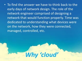 Why ‘cloud’
• To find the answer we have to think back to the
early days of network design. The role of the
network engineer comprised of designing a
network that would function properly. Time was
dedicated to understanding what devices were
on the network, how they were connected,
managed, controlled, etc.
 