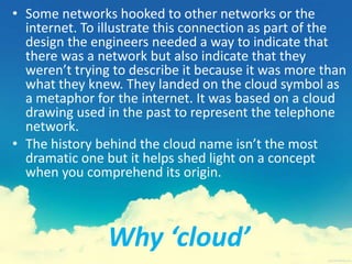 Why ‘cloud’
• Some networks hooked to other networks or the
internet. To illustrate this connection as part of the
design the engineers needed a way to indicate that
there was a network but also indicate that they
weren’t trying to describe it because it was more than
what they knew. They landed on the cloud symbol as
a metaphor for the internet. It was based on a cloud
drawing used in the past to represent the telephone
network.
• The history behind the cloud name isn’t the most
dramatic one but it helps shed light on a concept
when you comprehend its origin.
 